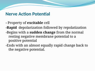 Nerve Action Potential
- Property of excitable cell
-Rapid depolarization followed by repolatization
-Begins with a sudden change from the normal
resting negative membrane potential to a
positive potential
-Ends with an almost equally rapid change back to
the negative potential.
 