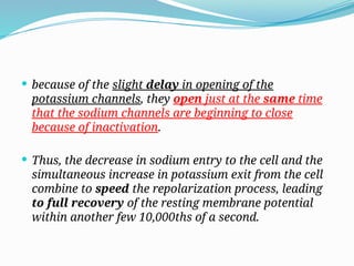  because of the slight delay in opening of the
potassium channels, they open just at the same time
that the sodium channels are beginning to close
because of inactivation.
 Thus, the decrease in sodium entry to the cell and the
simultaneous increase in potassium exit from the cell
combine to speed the repolarization process, leading
to full recovery of the resting membrane potential
within another few 10,000ths of a second.
 