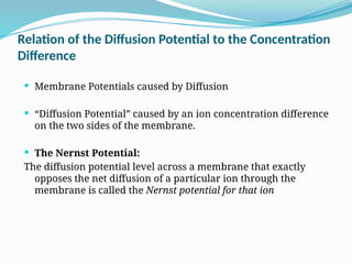 Relation of the Diffusion Potential to the Concentration
Difference
 Membrane Potentials caused by Diffusion
 “Diffusion Potential” caused by an ion concentration difference
on the two sides of the membrane.
 The Nernst Potential:
The diffusion potential level across a membrane that exactly
opposes the net diffusion of a particular ion through the
membrane is called the Nernst potential for that ion
 