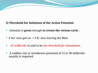 2) Threshold for Initiation of the Action Potential
 stimulus is great enough to create the vicious cycle .
 # Na⁺ ions gets in > # K⁺ ions leaving the fiber.
 –65 millivolts is said to be the threshold for stimulation.
 A sudden rise in membrane potential of 15 to 30 millivolts
usually is required
 