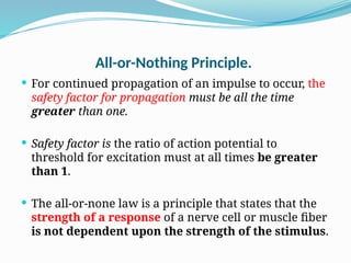 All-or-Nothing Principle.
 For continued propagation of an impulse to occur, the
safety factor for propagation must be all the time
greater than one.
 Safety factor is the ratio of action potential to
threshold for excitation must at all times be greater
than 1.
 The all-or-none law is a principle that states that the
strength of a response of a nerve cell or muscle fiber
is not dependent upon the strength of the stimulus.
 