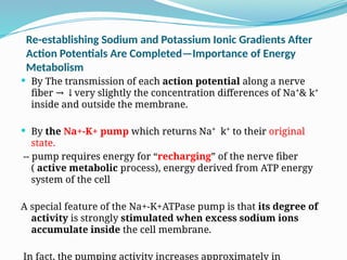 Re-establishing Sodium and Potassium Ionic Gradients After
Action Potentials Are Completed—Importance of Energy
Metabolism
 By The transmission of each action potential along a nerve
fiber very slightly the concentration differences of Na⁺& k⁺
→ ↓
inside and outside the membrane.
 By the Na+-K+ pump which returns Na⁺ k⁺ to their original
state.
-- pump requires energy for “recharging” of the nerve fiber
( active metabolic process), energy derived from ATP energy
system of the cell
A special feature of the Na+-K+ATPase pump is that its degree of
activity is strongly stimulated when excess sodium ions
accumulate inside the cell membrane.
In fact, the pumping activity increases approximately in
 
