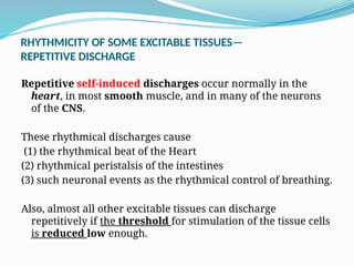 RHYTHMICITY OF SOME EXCITABLE TISSUES—
REPETITIVE DISCHARGE
Repetitive self-induced discharges occur normally in the
heart, in most smooth muscle, and in many of the neurons
of the CNS.
These rhythmical discharges cause
(1) the rhythmical beat of the Heart
(2) rhythmical peristalsis of the intestines
(3) such neuronal events as the rhythmical control of breathing.
Also, almost all other excitable tissues can discharge
repetitively if the threshold for stimulation of the tissue cells
is reduced low enough.
 