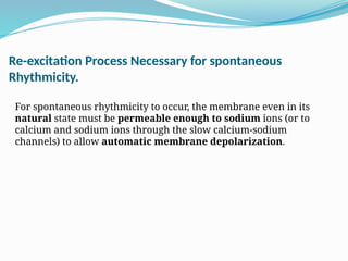 Re-excitation Process Necessary for spontaneous
Rhythmicity.
For spontaneous rhythmicity to occur, the membrane even in its
natural state must be permeable enough to sodium ions (or to
calcium and sodium ions through the slow calcium-sodium
channels) to allow automatic membrane depolarization.
 