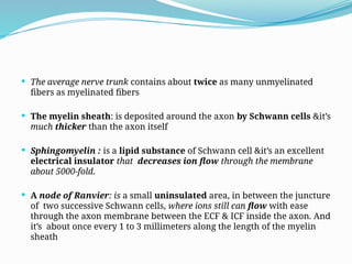  The average nerve trunk contains about twice as many unmyelinated
fibers as myelinated fibers
 The myelin sheath: is deposited around the axon by Schwann cells &it’s
much thicker than the axon itself
 Sphingomyelin : is a lipid substance of Schwann cell &it’s an excellent
electrical insulator that decreases ion flow through the membrane
about 5000-fold.
 A node of Ranvier: is a small uninsulated area, in between the juncture
of two successive Schwann cells, where ions still can flow with ease
through the axon membrane between the ECF & ICF inside the axon. And
it’s about once every 1 to 3 millimeters along the length of the myelin
sheath
 
