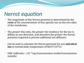 Nernst equation
• The magnitude of this Nernst potential is determined by the
ratio of the concentrations of that specific ion on the two sides
of the membrane.
• The greater this ratio, the greater the tendency for the ion to
diffuse in one direction, and therefore the greater the Nernst
potential required to prevent additional net diffusion.
• Can be used to calculate the Nernst potential for any univalent
ion at normal body temperature of 98.6°F (37°C):
• EMF millivolts= ± 61 * log (Concentration inside/Concentration
outside)
 