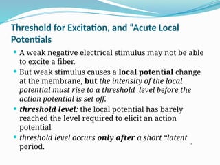 Threshold for Excitation, and “Acute Local
Potentials
 A weak negative electrical stimulus may not be able
to excite a fiber.
 But weak stimulus causes a local potential change
at the membrane, but the intensity of the local
potential must rise to a threshold level before the
action potential is set off.
 threshold level: the local potential has barely
reached the level required to elicit an action
potential
 threshold level occurs only after a short “latent
period.
,
 