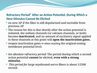 Refractory Period” After an Action Potential, During Which a
New Stimulus Cannot Be Elicited
 no new AP if the fiber is still depolarized and excitable from
previous AP
 The reason for this is that shortly after the action potential is
initiated, the sodium channels (or calcium channels, or both)
become inactivated, and no amount of excitatory signal applied
to these channels at this point will open the inactivation gates.
 reopen inactivation gates↔when reaching the original resting
membrane potential level.
 the absolute refractory period: The period during which a second
action potential cannot be elicited, even with a strong
stimulus,
 This period for large myelinated nerve fibers is about 1/2500
second.
 