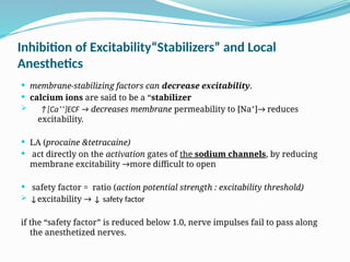Inhibition of Excitability“Stabilizers” and Local
Anesthetics
 membrane-stabilizing factors can decrease excitability.
 calcium ions are said to be a “stabilizer
 ↑[Ca⁺⁺]ECF → decreases membrane permeability to [Na⁺]→ reduces
excitability.
 LA (procaine &tetracaine)
 act directly on the activation gates of the sodium channels, by reducing
membrane excitability →more difficult to open
 safety factor = ratio (action potential strength : excitability threshold)
 ↓excitability → ↓ safety factor
if the “safety factor” is reduced below 1.0, nerve impulses fail to pass along
the anesthetized nerves.
 