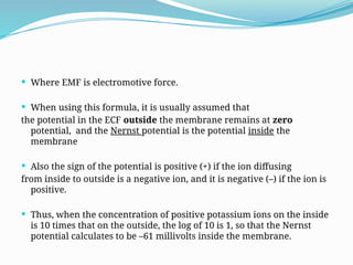  Where EMF is electromotive force.
 When using this formula, it is usually assumed that
the potential in the ECF outside the membrane remains at zero
potential, and the Nernst potential is the potential inside the
membrane
 Also the sign of the potential is positive (+) if the ion diffusing
from inside to outside is a negative ion, and it is negative (–) if the ion is
positive.
 Thus, when the concentration of positive potassium ions on the inside
is 10 times that on the outside, the log of 10 is 1, so that the Nernst
potential calculates to be –61 millivolts inside the membrane.
 