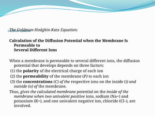Goldman equation
The Goldman-Hodgkin-Katz Equation:
Calculation of the Diffusion Potential when the Membrane Is
Permeable to
Several Different Ions
When a membrane is permeable to several different ions, the diffusion
potential that develops depends on three factors:
(1) the polarity of the electrical charge of each ion
(2) the permeability of the membrane (P) to each ion
(3) the concentrations (C) of the respective ions on the inside (i) and
outside (o) of the membrane.
Thus, gives the calculated membrane potential on the inside of the
membrane when two univalent positive ions, sodium (Na+) and
potassium (K+), and one univalent negative ion, chloride (Cl–), are
involved.
 