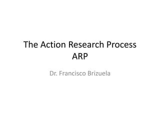 The Action Research ProcessARP Dr. Francisco Brizuela 