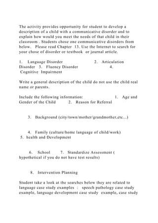 The activity provides opportunity for student to develop a
description of a child with a communicative disorder and to
explain how would you meet the needs of that child in their
classroom . Students chose one communicative disorders from
below. Please read Chapter 13. Use the Internet to search for
your chose of disorder or textbook or journal article.
1. Language Disorder 2. Articulation
Disorder 3. Fluency Disorder 4.
Cognitive Impairment
Write a general description of the child do not use the child real
name or parents.
Include the following information: 1. Age and
Gender of the Child 2. Reason for Referral
3. Background (city/town/mother/grandmother,etc...)
4. Family (culture/home language of child/work)
5. health and Development
6. School 7. Standardize Assessment (
hypothetical if you do not have test results)
8. Intervention Planning
Student take a look at the searches below they are related to
language case study examples : speech pathology case study
example, language development case study example, case study
 