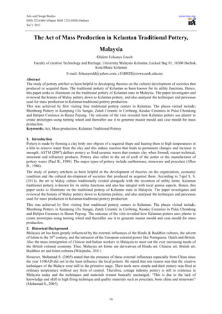 Arts and Design Studies                                                                                www.iiste.org
ISSN 2224-6061 (Paper) ISSN 2225-059X (Online)
Vol 3, 2012



     The Act of Mass Production in Kelantan Traditional Pottery,
                                                  Malaysia
                                                 Olalere Folasayo Enoch
     Faculty of creative Technology and Heritage, University Malaysia Kelantan, Locked Bag 01, 16300 Bachok,
                                             Kota Bharu Kelantan
                             E-mail: folasayoidd@yahoo.com, c11d002f@siswa.umk.edu.my
Abstract
The study of pottery artefact as been helpful in developing theories on the cultural development of societies that
produced or acquired them. The traditional pottery of Kelantan as been known for its utility functions. Hence,
this paper seeks to illuminate on the traditional pottery of Kelantan state in Malaysia. The paper investigates and
reviewed the history of Malay pottery down to Kelantan pottery, and also analysed the techniques and processes
used for mass production in Kelantan traditional pottery production.
This was achieved by first visiting four traditional pottery centers in Kelantan. The places visited include;
Mambong Pottery in Kampung Ulu Sungai, Zutah Ceramic in Ceribong, Kesdec Ceramics in Pulai Chondong
and Belipot Ceramics in Bunut Payong. The outcome of the visit revealed how Kelantan potters use plaster to
create prototypes using turning wheel and thereafter use it to generate master mould and case mould for mass
production.
Keywords: Act, Mass production, Kelantan Traditional Pottery

1. Introduction
Pottery is made by forming a clay body into objects of a required shape and heating them to high temperatures in
a kiln to remove water from the clay and this induce reaction that leads to permanent changes and increase in
strength. ASTM (2007) defines pottery as fired ceramic wares that contain clay when formed, except technical,
structural and refractory products. Pottery also refers to the art of craft of the potter or the manufacturer of
pottery wares (Paul R., 1988). The major types of pottery include earthenware, stoneware and porcelain (Allen
D., 1986).
The study of pottery artefacts as been helpful in the development of theories on the organization, economic
condition and the cultural development of societies that produced or acquired them. According to Tajul S. S.
(2011), the art in Malay culture traditionally existed alongside with the invention of utility items. Kelantan
traditional pottery is known for its utility functions and also has integral with local genius aspects. Hence, this
paper seeks to illuminate on the traditional pottery of Kelantan state in Malaysia. The paper investigates and
reviewed the history of Malay pottery down to Kelantan pottery, and also analysed the techniques and processes
used for mass production in Kelantan traditional pottery production.
This was achieved by first visiting four traditional pottery centers in Kelantan. The places visited include;
Mambong Pottery in Kampung Ulu Sungai, Zutah Ceramic in Ceribong, Kesdec Ceramics in Pulai Chondong
and Belipot Ceramics in Bunut Payong. The outcome of the visit revealed how Kelantan potters uses plaster to
create prototypes using turning wheel and thereafter use it to generate master mould and case mould for mass
production.
2. Historical Background
Malaysia art has been greatly influenced by the external influences of the Hindu & Buddhist cultures, the advent
of Islam in the 10th century, and the intrusion of the European colonial power like Portuguese, Dutch and British.
Also the mass immigration of Chinese and Indian workers in Malaysia to meet out the ever increasing needs of
the British colonial economy. Thus, Malaysia art forms are derivatives of Hindu art, Chinese art, British art,
Buddhist art and Islam cultures (Wikipedia, 2011).
However, Mohamad S. (2005) stated that the presence of these external influences especially from China since
the year 1100AD did not in the least influence the local potters. He stated that one reason was that the creative
techniques of the Malays were still in the primitive stage. Their tools were simple and their pottery was fired at
ordinary temperature without any form of control. Therefore, cottage industry pottery is still in existence in
Malaysia today and the techniques and materials remain basically unchanged. “This is due to the lack of
knowledge and skill in high firing technique and quality materials such as porcelain, bone china and stoneware”
(Mohamad S., 2005).



                                                        18
 