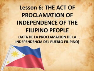 Lesson 6: THE ACT OF
PROCLAMATION OF
INDEPENDENCE OF THE
FILIPINO PEOPLE
(ACTA DE LA PROCLAMACION DE LA
INDEPENDENCIA DEL PUEBLO FILIPINO)
 