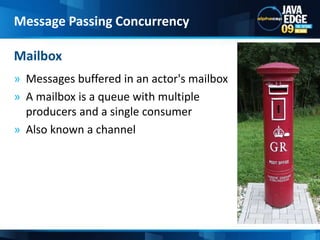 Messages buffered in an actor's mailbox A mailbox is a queue with multiple producers and a single consumerAlso known a channel MailboxMessage Passing Concurrency