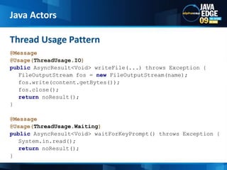 @Message@Usage(ThreadUsage.IO)publicAsyncResult<Void> writeFile(...) throws Exception {FileOutputStreamfos = newFileOutputStream(name);fos.write(content.getBytes());fos.close();returnnoResult();}   @Message@Usage(ThreadUsage.Waiting)publicAsyncResult<Void> waitForKeyPrompt() throws Exception {System.in.read();returnnoResult();}Thread Usage PatternJava Actors