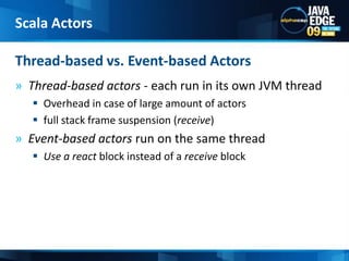 Thread-based actors - each run in its own JVM threadOverhead in case of large amount of actorsfull stack frame suspension (receive)Event-based actors run on the same thread Use a react block instead of a receive block Thread-based vs. Event-based ActorsScala Actors