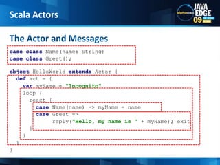The Actor and MessagesScala Actorscase class Name(name: String) case class Greet();objectHelloWorldextends Actor { def act = { varmyName = "Incognito"     loop {       react { case Name(name) => myName = name case Greet =>              reply("Hello, my name is " + myName); exit       }     }   } } 