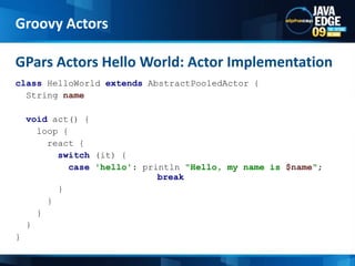 classHelloWorldextendsAbstractPooledActor {  String namevoid act() {    loop {      react {switch (it) {case'hello': println"Hello, my name is $name"; 					break        }      }    }  }}GPars Actors Hello World: Actor ImplementationGroovy Actors