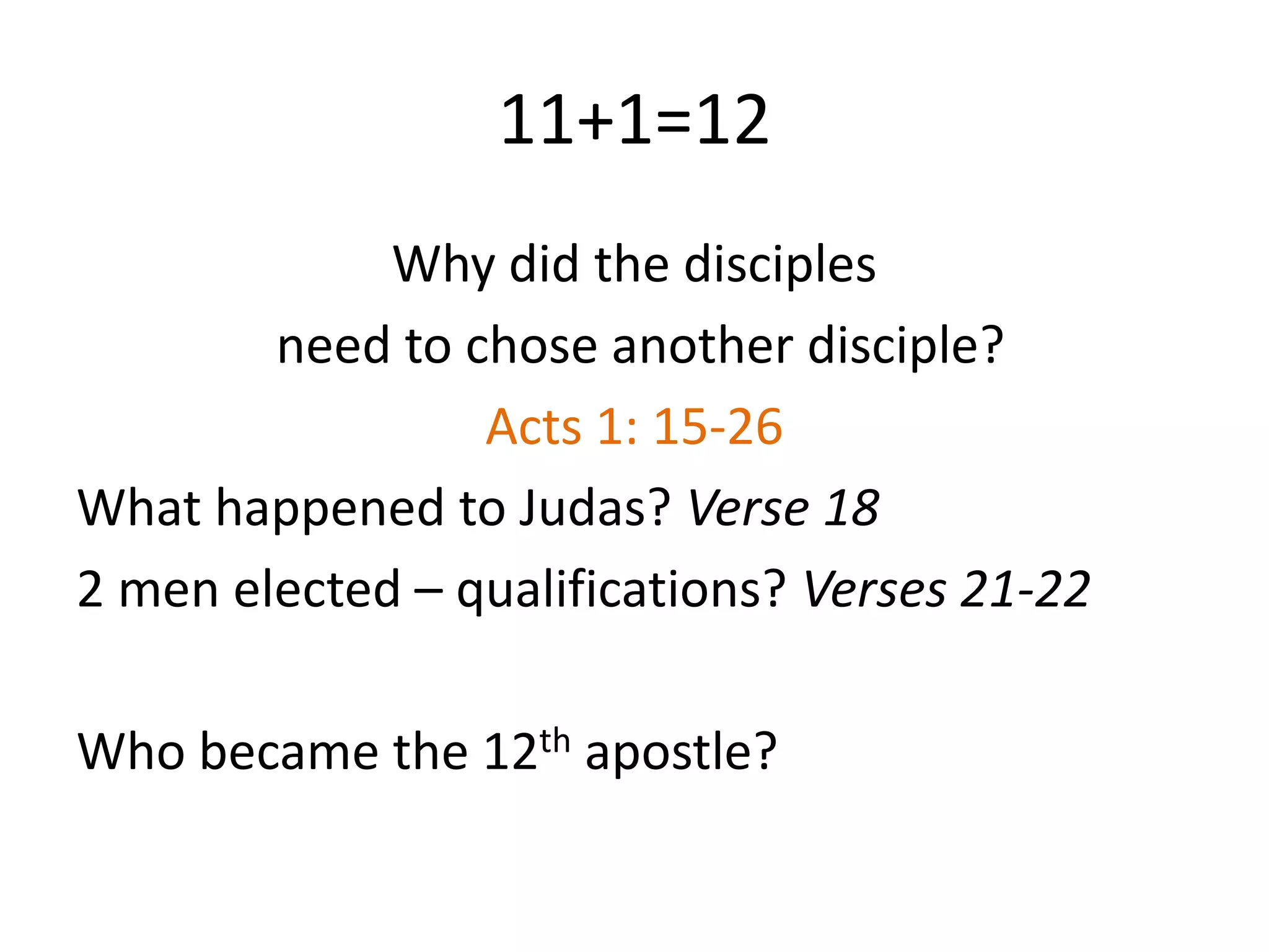 11+1=12
Why did the disciples
need to chose another disciple?
Acts 1: 15-26
What happened to Judas? Verse 18
2 men elected – qualifications? Verses 21-22
Who became the 12th apostle?