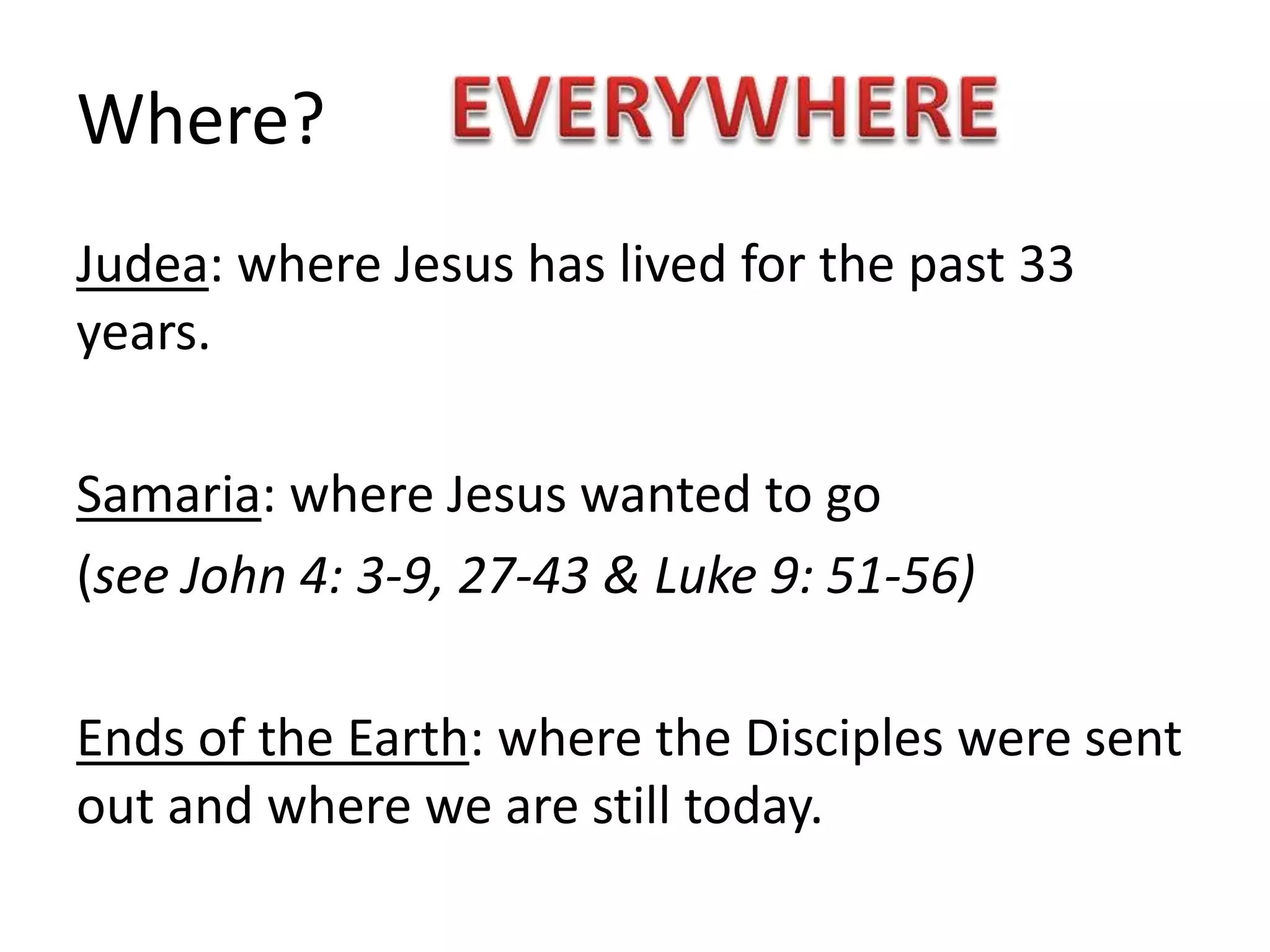 Where?
Judea: where Jesus has lived for the past 33
years.
Samaria: where Jesus wanted to go
(see John 4: 3-9, 27-43 & Luke 9: 51-56)
Ends of the Earth: where the Disciples were sent
out and where we are still today.