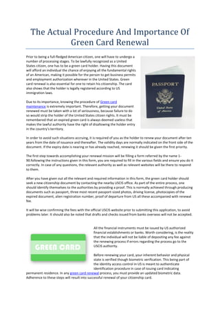 The Actual Procedure And Importance Of
             Green Card Renewal
Prior to being a full-fledged American citizen, one will have to undergo a
number of processing stages. To be lawfully recognized as a United
States citizen, one has to be a green card holder. Having this document
will afford an individual the chance of enjoying all the fundamental rights
of an American, making it possible for the person to get business permits
and employment authorization wherever in the United States. Green
card renewal is also essential for one to retain his citizenship. The card
also shows that the holder is legally registered according to US
immigration laws.

Due to its importance, knowing the procedure of Green card
maintenance is extremely important. Therefore, getting your document
renewed must be taken with a lot of seriousness, because failure to do
so would strip the holder of the United States citizen rights. It must be
remembered that an expired green card is always deemed useless that
makes the lawful authority have the right of disallowing the holder entry
in the country's territory.

In order to avoid such situations accruing, it is required of you as the holder to renew your document after ten
years from the date of issuance and thereafter. The validity days are normally indicated on the front side of the
document. If the expiry date is nearing or has already reached, renewing it should be given the first priority.

The first step towards accomplishing your renewal mission will be filling a form referred by the name 1-
90.following the instructions given in this form, you are required to fill in the various fields and ensure you do it
correctly. In case of any questions, the relevant authority as well as relevant websites will be there to respond
to them.

After you have given out all the relevant and required information in this form, the green card holder should
seek a new citizenship document by contacting the nearby USCIS office. As part of the entire process, one
should identify themselves to the authorities by providing a proof. This is normally achieved through producing
documents such as passport, three most recent passport-sized photos, driving license, photocopies of the
expired document, alien registration number, proof of departure from US all these accompanied with renewal
fee.

It will be wise confirming the fees with the official USCIS website prior to submitting this application, to avoid
problems later. It should also be noted that drafts and checks issued from banks overseas will not be accepted.


                                               All the financial instruments must be issued by US authorized
                                               financial establishments or banks. Worth considering, is the reality
                                               that the individual will not be liable of depositing any fee against
                                               the renewing process if errors regarding the process go to the
                                               USCIS authority.

                                              Before renewing your card, your inherent behavior and physical
                                              state is verified though biometric verification. This being part of
                                              the identity access control in US is meant to authenticate
                                              identification procedure in case of issuing card indicating
permanent residence. In any green card renewal process, you must provide an updated biometric data.
Adherence to these steps will result into successful renewal of your citizenship card.
 