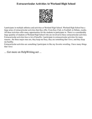 Extracurricular Activities At Worland High School
I participate in multiple athletics and activities at Worland High School. Worland High School has a
large array of extracurricular activities that they offer. From Key Club, to Football, to Debate, exedra.
All these activities offer many opportunities for the students to participate in. There is a considerably
large quantity of students at Worland High School who are involved in these extracurricular activities.
Extracurricular activities have a lot of benefits. I participate in extracurricular activities for many
reasons , the three major ones are, they keep me busy, they are something that I love, and they keep
me healthy.
Extracurricular activities are something I participate in like my favorite wrestling. I have many things
that I love
... Get more on HelpWriting.net ...
 