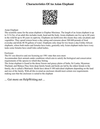 Characteristics Of An Asian Elephant
Asian Elephant
The scientific name for the asian elephant is Elephas Maximus. The length of an Asian elephant is up
to 5.5 6.5m, of an adult this includes trunk, head and the body. Asian elephants can live up to 60 years
in the wild bit up to 48 years in captivity. Elephants are herbivores this means they only eat plants and
vegetables. They spend sixteen hours a day eating and consume about 300 600 pounds of food
everyday and drink 40 50 gallons of water. Elephants only sleep for two hours a day.Unlike African
elephants, where both males and females have tusks, generally only Asian elephant males have ivory
tusks some females have small tisks called tushes.
Enclosure
The EU zoo directive and zoo licensing act 1981 state that zoos must:
Accommodate their animals under conditions which aim to satisfy the biological and conservation
requirements of the species to which they belong
The Asian elephant is found in the dense forests and grassy plains of India, Sri Lanka, Myanmar,
Thailand, and Malaya.They form deep family bonds and herds are led by the oldest female in the
family, she is called a Matriarch. Herds have about 8 100 individual elephants depending on the land
and size of the family. With all this in mind an enclosure should meet certain size requirements
making sure that the enclosure is suited to the elephant
... Get more on HelpWriting.net ...
 