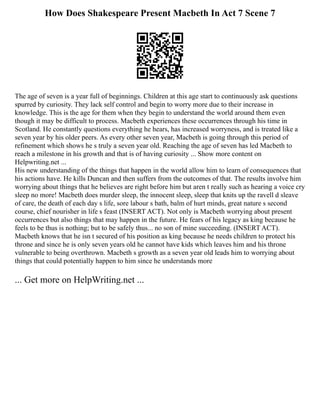 How Does Shakespeare Present Macbeth In Act 7 Scene 7
The age of seven is a year full of beginnings. Children at this age start to continuously ask questions
spurred by curiosity. They lack self control and begin to worry more due to their increase in
knowledge. This is the age for them when they begin to understand the world around them even
though it may be difficult to process. Macbeth experiences these occurrences through his time in
Scotland. He constantly questions everything he hears, has increased worryness, and is treated like a
seven year by his older peers. As every other seven year, Macbeth is going through this period of
refinement which shows he s truly a seven year old. Reaching the age of seven has led Macbeth to
reach a milestone in his growth and that is of having curiosity ... Show more content on
Helpwriting.net ...
His new understanding of the things that happen in the world allow him to learn of consequences that
his actions have. He kills Duncan and then suffers from the outcomes of that. The results involve him
worrying about things that he believes are right before him but aren t really such as hearing a voice cry
sleep no more! Macbeth does murder sleep, the innocent sleep, sleep that knits up the ravell d sleave
of care, the death of each day s life, sore labour s bath, balm of hurt minds, great nature s second
course, chief nourisher in life s feast (INSERT ACT). Not only is Macbeth worrying about present
occurrences but also things that may happen in the future. He fears of his legacy as king because he
feels to be thus is nothing; but to be safely thus... no son of mine succeeding. (INSERT ACT).
Macbeth knows that he isn t secured of his position as king because he needs children to protect his
throne and since he is only seven years old he cannot have kids which leaves him and his throne
vulnerable to being overthrown. Macbeth s growth as a seven year old leads him to worrying about
things that could potentially happen to him since he understands more
... Get more on HelpWriting.net ...
 