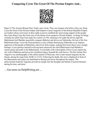 Comparing Cyrus The Great Of The Persian Empire And...
Paper #2 The Ancient Roman Poet, Virgil, once wrote, They can conquer who believe they can. King
Cyrus the Great of the Persian Empire and Emperor Caesar Augustus of the Roman Republic/Empire
are leaders whose conviction in their rights to power establish the unwavering support of the people
they lead. King Cyrus the Great rises to the throne of an expansive Persian Empire. As King, he brings
virtually the entire Near East under his control. In 539, claiming to be under the divine right the
Babylonian God Marduk, peacefully conquers Babylon and drives out Nabonidus, the last of the Neo
Babylonian kings. Cyrus the Great produces a clay cylinder denouncing Nabonidus as an impious
oppressor of the people of Babylonia, and of low born origins, making him lesser than Cyrus s kingly
heritage. Cyrus portrays himself as having been chosen by the chief Babylonian God Marduk to
restore peace and order to the Babylonians. It concludes with a description of how Cyrus repairs the
city wall of Babylon and leaves his cylindrical legacy beneath the wall forever. The Res Gestae Divi
Augusti is an autobiography of the achievements of Octavian, who is later named Augustus by the
Senate, during his reign from 44 BC to 13 CE. Following his death, this text is displayed in front of
his Mausoleum and copies are distributed to Roman provinces throughout the empire. The
achievements listed by Augustus provide an insight into the thoughts and beliefs of ancient Romans
during his time, and more
... Get more on HelpWriting.net ...
 