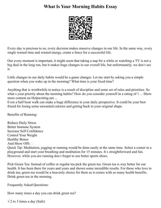 What Is Your Morning Habits Essay
Every day is precious to us; every decision makes massive changes in our life. In the same way, every
single wasted time and wasted energy, create a fence for a successful life.
Our every moment is important, it might seem that taking a nap for a while or watching a TV is not a
big deal in the long run, but it makes huge changes in our overall life, but unfortunately, we don t see
it.
Little changes in our daily habits would be a game changer. Let me start by asking you a simple
question when you wake up in the morning? What time is your fixed time?
Anything that is worthwhile to notice is a result of discipline and some set of rules and priorities. So
what s your priority about the morning habits? How do you consider yourself in a rating of 1 ... Show
more content on Helpwriting.net ...
Even a half hour walk can make a huge difference in your daily perspective. It could be your best
friend for losing some unwanted calories and getting back to your original shape.
Benefits of Running:
Reduce Daily Stress
Better Immune System
Increase Self Confidence
Control Your Weight
Healthy Bones
And Show Offs 
Quick Tip: Meditation, jogging or running would be done easily at the same time. Select a corner in a
playground and start your breathing and meditation for 15 minutes. It s straightforward and fun.
However, while you are running don t forget to use better sports shoes.
Pick Green Tea: Instead of coffee or regular tea pick the green tea. Green tea is way better for our
health. It has been there for years and years and shown some incredible results. For those who love to
drink tea; green tea would be a heavenly choice for them as it comes with so many health benefits.
Drink green tea in the morning.
Frequently Asked Questions:
How many times a day you can drink green tea?
√ 2 to 3 times a day (Safe)
 