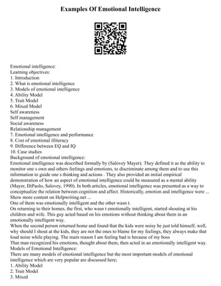 Examples Of Emotional Intelligence
Emotional intelligence:
Learning objectives:
1. Introduction
2. What is emotional intelligence
3. Models of emotional intelligence
4. Ability Model
5. Trait Model
6. Mixed Model
Self awareness
Self management
Social awareness
Relationship management
7. Emotional intelligence and performance
8. Cost of emotional illiteracy
9. Difference between EQ and IQ
10. Case studies
Background of emotional intelligence:
Emotional intelligence was described formally by (Salovey Mayer). They defined it as the ability to
monitor one s own and others feelings and emotions, to discriminate among them and to use this
information to guide one s thinking and actions . They also provided an initial empirical
demonstration of how an aspect of emotional intelligence could be measured as a mental ability
(Mayer, DiPaolo, Salovey, 1990). In both articles, emotional intelligence was presented as a way to
conceptualize the relation between cognition and affect. Historically, emotion and intelligence were ...
Show more content on Helpwriting.net ...
One of them was emotionally intelligent and the other wasn t.
On returning to their homes, the first, who wasn t emotionally intelligent, started shouting at his
children and wife. This guy acted based on his emotions without thinking about them in an
emotionally intelligent way.
When the second person returned home and found that the kids were noisy he just told himself, well,
why should I shout at the kids, they are not the ones to blame for my feelings, they always make that
loud noise while playing. The main reason I am feeling bad is because of my boss
That man recognized his emotions, thought about them, then acted in an emotionally intelligent way.
Models of Emotional Intelligence:
There are many models of emotional intelligence but the most important models of emotional
intelligence which are very popular are discussed here;
1. Ability Model
2. Trait Model
3. Mixed
 
