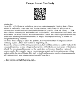 Campus Assault Case Study
Introduction
Universities in Florida are on a mission to put an end to campus assaults. President Barack Obama
announced his initiative, where thereafter, the government released sixty seven schools that are
currently under investigation due to campus assault cases (USA Today, 2014). On January 22, 2014,
Barack Obama established the White House Task Force to Protect Students from Sexual Assaults. The
White House Task Force to Protect Students from Sexual Assaults was created to prevent assaults and
help schools better respond to these incidents. Its purpose is to improve the safety of students on
college and university campuses.
The White House is trying to reduce this epidemic. However, the numbers of campus assaults are
continuing to grow ... Show more content on Helpwriting.net ...
Because the seriousness of this crime goes unnoticed, there will be a continuous need for studies to be
conducted to continue to make colleges and universities of Florida become more aware of the situation
at hand. The importance of this study was that society does not look over the college victims of
campus assaults. The researcher plans to examine campus assaults and its impact on current college
students within the state of Florida. This study is significant because the numbers of campus assaults
will continue to rise; some may even go unreported if no action is
... Get more on HelpWriting.net ...
 