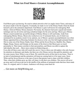 What Are Fred Moore s Greatest Accomplishments
Fred Moore grew up drawing. He used to submit artwork to the Los angles Junior Times, and many of
his pieces made it into the magazine. Eventually, he made it over to the Disney Studio where he found
himself a job in the animation department. Fred Moore is quite well known for redesigning Walt
Disney s beloved Mickey Mouse character. Previously, the character had used a squash and stretch
technique and was all circles and long cylindrical shapes for the arms and legs. Moore gave Mickey
Mouse a much needed tune up and his design of Mickey Mouse is still used today. Aside from
redesigning Mickey Mouse, Moore also worked on over 35 animated shorts, one of which was
nominated for an academy award. In my opinion, one of Moore s greatest accomplishments was when
Disney appointed him as Directing Animator for dwarves in the very first full length animated feature
film to come out of the Disney Studio, Snow White and the Seven Dwarves. Bashful, Doc, Dopey,
Happy, Sleepy, Sneezy and Grumpy are the names of the dwarves that Moore gave so much
personality to. Their names correlate to their personalities, and Moore was able to capture the
individuality that each ... Show more content on Helpwriting.net ...
Even after all these years, kids still watch this movie. I have a three year old nephew who only focuses
his attention on dinosaurs and sharks, but there are a few Disney movies that grab his attention, and
for some reason, Snow White is one of them. We watch this movie all the time in my house. There is
no lack of entertainment and the animation will keep me coming back to it for many years. Snow
White and the Seven Dwarves is the type of movie that parents want to share with their children.
Then, when their children grow up, they will share it with their own children. This movie will never
go away and it will never get lost in the shuffle of the millions of animated works that have been made
since. It s original, and it s a classic. Audiences will always come back for
... Get more on HelpWriting.net ...
 