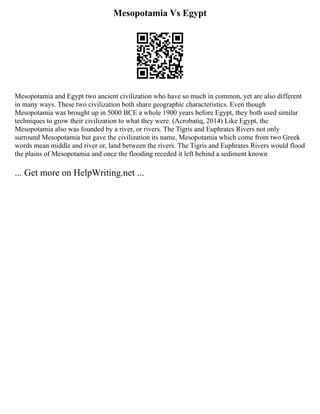 Mesopotamia Vs Egypt
Mesopotamia and Egypt two ancient civilization who have so much in common, yet are also different
in many ways. These two civilization both share geographic characteristics. Even though
Mesopotamia was brought up in 5000 BCE a whole 1900 years before Egypt, they both used similar
techniques to grow their civilization to what they were. (Acrobatiq, 2014) Like Egypt, the
Mesopotamia also was founded by a river, or rivers. The Tigris and Euphrates Rivers not only
surround Mesopotamia but gave the civilization its name, Mesopotamia which come from two Greek
words mean middle and river or, land between the rivers. The Tigris and Euphrates Rivers would flood
the plains of Mesopotamia and once the flooding receded it left behind a sediment known
... Get more on HelpWriting.net ...
 