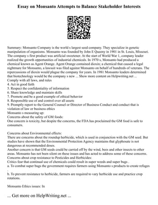 Essay on Monsanto Attempts to Balance Stakeholder Interests
Summary: Monsanto Company is the world s largest seed company. They specialize in genetic
manipulation of organisms. Monsanto was founded by John E Queeny in 1901 in St. Louis, Missouri.
The company s first product was artificial sweetener. At the start of World War 1, company leader
realized the growth opportunities of industrial chemicals. In 1970 s, Monsanto had produced a
chemical known as Agent Orange. Agent Orange contained dioxin; a chemical that caused a legal
nightmare for Monsanto, a lawsuit was filed against Monsanto on behalf of hundreds of veterans. The
repercussions of dioxin would plague the company for years. In 1981 Monsanto leaders determined
that biotechnology would be the company s new ... Show more content on Helpwriting.net ...
Comply with all laws, and rules
4. Act in good faith
5. Respect the confidentiality of information
6. Share knowledge and maintain skills
7. Promote and be a good example of ethical behavior
8. Responsible use of and control over all assets
9. Promptly report to the General Counsel or Director of Business Conduct and conduct that is
violation of law or business ethics
Monsanto s measuring up:
Concerns about the safety of GM foods:
One concern is toxicity, but despite the concerns, the FDA has proclaimed the GM food is safe to
consumers.
Concerns about Environmental effects:
There are concerns about the roundup herbicide, which is used in conjunction with the GM seed. But
studies have shown that the Environmental Protection Agency maintains that glyphosate is not
dangerous at recommended doses.
Another concern is that GM seeds could be carried off by the wind, bees and other insects to other
areas. Monsanto has not been silent on these issues and has acted to address some of these concerns.
Concerns about crop resistance to Pesticides and Herbicides:
Critics fear that continual use of chemicals could result in super weeds and super bugs .
a. To combat super bugs the government requires farmers using Monsanto s products to create refuges
.
b. To prevent resistance to herbicide, farmers are required to vary herbicide use and practice crop
rotations.
Monsanto Ethics issues: In
... Get more on HelpWriting.net ...
 