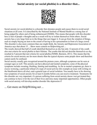 Social anxiety (or social phobia) is a disorder that...
Social anxiety (or social phobia) is a disorder that alienates people and causes them to avoid social
situations at all costs. It is described by the National Institute of Mental Health as a strong fear of
being judged by others and of being embarrassed (NIMH). This means that people with this disorder
have a fear of people s thoughts and as a result will try to isolate themselves from others. Social
anxiety has a very large limit as to the things that can trigger it. It can go from the simplest of things,
such as simply buying an item to the extent of having to do a presentation in front of a large crowd.
This disorder is also more common than one might think, the Anxiety and Depression Association of
America says that about 15 ... Show more content on Helpwriting.net ...
The results showed that half of youth identified themselves as shy but only 12 percent of shy youth
also met criteria for social phobia in their lifetime. The youths that did not describe themselves as shy
resulted in 5 percent that met criteria for social phobia (NIMH, Burstein, 2011). This means that the
criteria for social anxiety are far more drastic than the typical shyness some people show and therefore
cannot easily be confused.
Social anxiety usually gets recognized around the preteen years, although symptoms can be seen at
younger ages as well. This anxiety can have physical and mental symptoms; some of the physical
symptoms include sweating, blushing, fainting and trembling. As far as mental symptoms go, there is
excess worrying, a particular refusal of a type of social activity (for example an issue with writing on
the blackboard above all else), and a general type of social isolation. You usually have to be showing
true symptoms of social anxiety for at least 6 months before you can receive treatment. Treatments for
this disorder are very important, if a person suffering from social anxiety doesn t not get treated they
can continue to have it for the rest of their lives and miss many important opportunities. Often people
with social anxiety will develop another disorder like depression if
... Get more on HelpWriting.net ...
 
