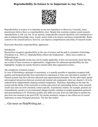 Reproducibility In Science Is As Important As Any New...
Reproducibility in science is as important as any new hypothesis or discovery. Currently, many
practitioners believe there is a reproducibility crisis. Despite that scientists conduct sound research,
reproducibility is still very low. In my opinion, irreproducible research should be well considered as a
part of enhanced knowledge since, in part, nature tends to be chaotic and hence irreproducible. Better
controls in the research process, however, can improve comprehension and utility of research results.
Keywords; Research, irreproducibility, application
Introduction
Researchers recognize reproducibility as the core of science and the path to cumulative knowledge
(Freedman et al., 2015,2,3. Reproducibility reflects the fundamental ... Show more content on
Helpwriting.net ...
Although irreproducible results may not be readily applicable, it does not necessarily mean that they
are a waste of time, resources or opportunities. Suggestions for enhanced reproducibility are also
highlighted. Insights are mainly biased to natural rather than engineered systems.
The complexity of natural systems
In view of Heisenberg s principle of uncertainty, is it actually possible to reproduce/recapture both
quantity and temporal profile from experiment to experiment or from one individual to another? 19.
Natural systems may have obvious structural and organizational principles. On the other hand, spatial
and temporal interactions between external and internal sub components, them too chaotic11,16 to be
understood by independently studying isolated components. Therefore, depending on the state the
system and the ability of the researcher to isolate and control all confounding factors, many research
results may turn out to be extremely context specific. In proteomic studies, for example, proteins are
extraordinarily sensitive to environmental changes besides variation in sample preparation protocols
and instrumentation 6,19. Proteomic profiles also differ not only from one individual to another but
also from one moment to the next19,20. Yet similar stochastic, unique or rare effects are of crucial
importance in many biological processes. The fact that studies
... Get more on HelpWriting.net ...
 