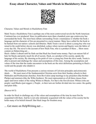 Essay about Character, Values and Morals in Huckleberry Finn
Character, Values and Morals in Huckleberry Finn
Mark Twain s Huckleberry Finn is perhaps one of the most controversial novels the North American
Continent has ever produced. Since its publication more than a hundred years ago controversy has
surrounded the book. The most basic debate surrounding Twain s masterpiece is whether the book s
language and the character of Jim are presented in a racist manner. Many have called for the book to
be banned from our nation s schools and libraries. Mark Twain s novel is about a young boy who was
raised in the south before slavery was abolished, a place where racism and bigotry were the fabric of
every day life. The novel is the account of how Huck Finn, who is a product of these ... Show more
content on Helpwriting.net ...
Huck s father is absent until he finds out that Huck has found some money. Pap is an outcast full of
hate for blacks and pretty much for all of society. Huck, as a product of his society, speaks the
language of his society. By choosing as his point of view a young boy from the slave south, Twain is
able to present and challenge the values and assumptions of this time. Among the assumptions and
values of the time that the reader encounters in the book are the strict definitions pertaining to Huck s
world and the people who inhabit it:
The world of Huckleberry Finn presents a curious mixture of Calvinist principles and aristocratic
ideals. . . . We meet most of the fundamentalist Christian sects from their Sunday schools to their
Methodist and Presbyterian churches; from Revivalist camp meetings to lay preachers (like brother
Phelps) and ministers (like the Wilks brothers). We meet representatives of all three classes from
upper and lower orders of the ruling Whites to Blacks. For that is the first division: Whites (who are
people ) and Blacks (just niggers ). People , in their turn are further divided into two castes: the quality
and plain folks.
(Beaver 64 5)
In order for Huck to challenge any of the values and assumptions of the time he must first be
acquainted with them. And he is not only intimately acquainted with the values of his society but he
holds many of its beliefs himself. But Huck longs for freedom away
... Get more on HelpWriting.net ...
 