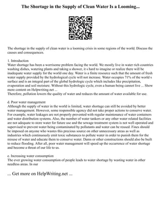 The Shortage in the Supply of Clean Water Is a Looming...
The shortage in the supply of clean water is a looming crisis in some regions of the world. Discuss the
causes and consequences.
1. Introduction
Water shortage has been a worrisome problem facing the world. We mostly live in water rich countries
washing dishes, watering plants and taking a shower, it s hard to imagine or realize there will be
inadequate water supply for the world one day. Water is a finite resource such that the amount of fresh
water supply provided by the hydrological cycle will not increase. Water occupies 71% of the world s
surface and is an integral part of the global hydrologic cycle which includes like precipitation,
evaporation and soil moisture. Without this hydrologic cycle, even a human being cannot live ... Show
more content on Helpwriting.net ...
Therefore, pollution lowers the quality of water and reduces the amount of water available for use.
d. Poor water management
Although the supply of water in the world is limited, water shortage can still be avoided by better
water management. However, some responsible agency did not take proper actions to conserve water.
For example, water leakages are not properly prevented with regular maintenance of water containers
and water distribution systems. Also, the number of water tankers or any other water related facilities
are not adequate to store water for future use and the sewage treatment system is not well operated and
supervised to prevent water being contaminated by pollutants and water can be reused. Fines should
be imposed on anyone who wastes this precious source on other unnecessary areas as well as
industries which continuously emit toxic substances to pollute water in order to punish them for the
misuse of water and educate them to conserve water. Dams or other constructions should also be built
to reduce flooding. After all, poor water management will speed up the occurrence of water shortage
and become a threat of our life to us.
e. Increasing water consumption
The ever growing water consumption of people leads to water shortage by wasting water in other
needless areas. In our
... Get more on HelpWriting.net ...
 
