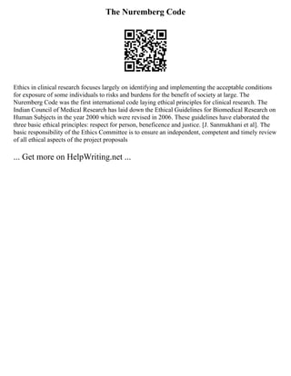 The Nuremberg Code
Ethics in clinical research focuses largely on identifying and implementing the acceptable conditions
for exposure of some individuals to risks and burdens for the benefit of society at large. The
Nuremberg Code was the first international code laying ethical principles for clinical research. The
Indian Council of Medical Research has laid down the Ethical Guidelines for Biomedical Research on
Human Subjects in the year 2000 which were revised in 2006. These guidelines have elaborated the
three basic ethical principles: respect for person, beneficence and justice. [J. Sanmukhani et al]. The
basic responsibility of the Ethics Committee is to ensure an independent, competent and timely review
of all ethical aspects of the project proposals
... Get more on HelpWriting.net ...
 