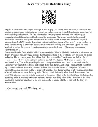 Descartes Second Meditation Essay
To gain a better understanding of readings in philosophy one must follow some important steps. Just
reading a passage once or twice is not enough as readings in regards to philosophy can sometimes be
overwhelming and complex, for first time readers to comprehend. Readers need to have good
comprehension skills and a good background in vocabulary. Maria, you stated, In the second
meditation, Descartes hits upon a belief which he cannot doubt. What is this belief and why is it
immune from doubt? Evaluate Descartes s claim about the certainty of this belief. I hope you have a
better understanding of Descartes second meditation after reading this. Descartes opens his First
Meditation stating the need to demolish everything completely and ... Show more content on
Helpwriting.net ...
Descartes thinks he finds a belief which he cannot doubt. What is this belief and why is it immune to
doubt? Descartes has convinced himself that there is nothing in the world; no sky, no earth, no minds,
no bodies. The text reads, does that follow that I don t exist either? No, it does not follow; for if I
convinced myself of something then I certainly existed. The Second Meditation Descartes first
interpretation is, This is the one thing that can t be separated from me. I am, I exist that is certain.
Descartes view seem to be I think, and since I think then I exist. And since I believe that I exist then
my belief would have to be true. No one can hold that as a false belief. At this point, Descartes is
reasonably certain he exists but he is unsure of what this I is. Descartes then briefly touch on the ideas
of a soul and what he knew the body to be. The text reads, It is only when I think I am certain that I
exist. This gives us on what is truly important to Descartes which is the fact that if one think, then they
must truly exist. Remember Descartes refers to himself as a thing think. Like I mention in the First
Meditation Descartes takes back what was said. As he is unsure of if he is one with the body or
distinct from
... Get more on HelpWriting.net ...
 