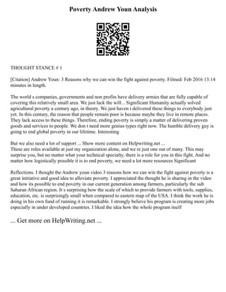 Poverty Andrew Youn Analysis
THOUGHT STANCE # 1
[Citation] Andrew Youn: 3 Reasons why we can win the fight against poverty. Filmed: Feb 2016 13:14
minutes in length.
The world s companies, governments and non profits have delivery armies that are fully capable of
covering this relatively small area. We just lack the will... Significant Humanity actually solved
agricultural poverty a century ago, in theory. We just haven t delivered these things to everybody just
yet. In this century, the reason that people remain poor is because maybe they live in remote places.
They lack access to these things. Therefore, ending poverty is simply a matter of delivering proven
goods and services to people. We don t need more genius types right now. The humble delivery guy is
going to end global poverty in our lifetime. Interesting
But we also need a lot of support ... Show more content on Helpwriting.net ...
These are roles available at just my organization alone, and we re just one out of many. This may
surprise you, but no matter what your technical specialty, there is a role for you in this fight. And no
matter how logistically possible it is to end poverty, we need a lot more resources Significant
Reflections. I thought the Andrew youn video 3 reasons how we can win the fight against poverty is a
great initiative and good idea to alleviate poverty. I appreciated the thought he is sharing in the video
and how its possible to end poverty in our current generation among farmers, particularly the sub
Saharan African region. It s surprising how the scale of which to provide farmers with tools, supplies,
education, etc. is surprisingly small when compared to eastern map of the USA. I think the work he is
doing in his own fund of running it is remarkable. I strongly believe his program is creating more jobs
especially in under developed countries. I liked the idea how the whole program itself
... Get more on HelpWriting.net ...
 