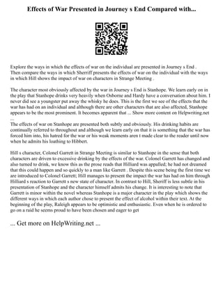 Effects of War Presented in Journey s End Compared with...
Explore the ways in which the effects of war on the individual are presented in Journey s End .
Then compare the ways in which Sherriff presents the effects of war on the individual with the ways
in which Hill shows the impact of war on characters in Strange Meeting .
The character most obviously affected by the war in Journey s End is Stanhope. We learn early on in
the play that Stanhope drinks very heavily when Osborne and Hardy have a conversation about him. I
never did see a youngster put away the whisky he does. This is the first we see of the effects that the
war has had on an individual and although there are other characters that are also affected, Stanhope
appears to be the most prominent. It becomes apparent that ... Show more content on Helpwriting.net
...
The effects of war on Stanhope are presented both subtly and obviously. His drinking habits are
continually referred to throughout and although we learn early on that it is something that the war has
forced him into, his hatred for the war or his weak moments aren t made clear to the reader until now
when he admits his loathing to Hibbert.
Hill s character, Colonel Garrett in Strange Meeting is similar to Stanhope in the sense that both
characters are driven to excessive drinking by the effects of the war. Colonel Garrett has changed and
also turned to drink, we know this as the prose reads that Hilliard was appalled; he had not dreamed
that this could happen and so quickly to a man like Garrett . Despite this scene being the first time we
are introduced to Colonel Garrett; Hill manages to present the impact the war has had on him through
Hilliard s reaction to Garrett s new state of character. In contrast to Hill, Sheriff is less subtle in his
presentation of Stanhope and the character himself admits his change. It is interesting to note that
Garrett is minor within the novel whereas Stanhope is a major character in the play which shows the
different ways in which each author chose to present the effect of alcohol within their text. At the
beginning of the play, Raleigh appears to be optimistic and enthusiastic. Even when he is ordered to
go on a raid he seems proud to have been chosen and eager to get
... Get more on HelpWriting.net ...
 