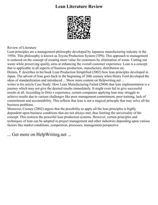 Lean Literature Review
Review of Literature
Lean principles are a management philosophy developed by Japanese manufacturing industry in the
1950s. This philosophy is known as Toyota Production System (TPS). This approach to management
is centered on the concept of creating more value for customers by elimination of waste. Cutting out
waste while preserving quality aims at enhancing the overall customer experience. Lean is a concept
that is applicable in all aspects of business production, manufacture, distribution etc.
Dennis, P. describes in his book Lean Production Simplified (2002) how lean principles developed in
Japan. The advent of lean goes back to the beginning of 20th century when Henry Ford developed the
ideas of standardization and introduced ... Show more content on Helpwriting.net ...
writes in his article Case Study: How Lean Manufacturing Failed (2008) that lean implementation is a
journey which may not give the desired results immediately. It might even fail to give successful
results at all. According to Ortiz s experience, certain companies applying lean may struggle to
achieve results due to various challenges like poor management commitment, poor training, lack of
commitment and accountability. This reflects that lean is not a magical principle that may solve all the
business problems.
Moreover, Cooney (2002) argues that the possibility to apply all the lean principles is highly
dependent upon business conditions that are not always met, thus limiting the universality of the
concept. This restricts the powerful lean production systems. However, certain principles and
techniques of lean can be adopted in project management and other industries depending upon various
factors like market conditions, competition, processes, management perspective
... Get more on HelpWriting.net ...
 