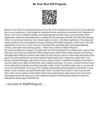 Be Your Best Self Program
Karate is one of the most important aspects of my life. It has introduced me not only to new people but
also to new experiences. It has taught me important lessons and given me priceless skills. Because of
karate, I am a more confident, healthy, and responsible person than I have ever been before. Most
importantly, martial arts has helped me to embody the five elements of the Be Your Best Self program
before I even learned what they were. Karate keeps me active, with about eight hours of training each
week, and allows me to participate in intense workouts with skilled instructors. Each week, I have the
opportunity to work on a whole selection of kicking drills, punching drills, prearranged fighting
routines, and improvised sparring against ... Show more content on Helpwriting.net ...
My short term goal was to make it to yellow belt, the first colored belt in my karate style, and my long
term goal was to earn my black belt. When I began karate, both of these goals seemed very daunting
and impossibly difficult to achieve. But I didn t let that stop me. I put my whole heart into karate at the
age of 12 and worked hard every time I trained. Eight months later, I earned my yellow belt. I was
proud of myself and happy with where I was as a karate student. I could have decided to stop where I
was but I had set my sights on black belt, and I wanted to get there. For years, I trained for hours every
week, dedicated to learning everything I possibly could, so that I would be ready when it was time for
me to test for black belt. At the age of 16, I finally reached that goal and earned my black belt. It took
nearly 5 years to achieve my goal but the pride I felt in my hard work made it worth every second.
Now I have set new goals, to teach others what I know about karate, and to grow in my own karate
knowledge. Karate has made me a more ambitious and goal oriented person and thus it helps me
embody the fourth aspect of BYBS; Be
... Get more on HelpWriting.net ...
 