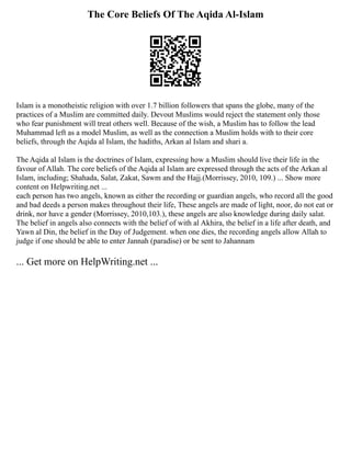 The Core Beliefs Of The Aqida Al-Islam
Islam is a monotheistic religion with over 1.7 billion followers that spans the globe, many of the
practices of a Muslim are committed daily. Devout Muslims would reject the statement only those
who fear punishment will treat others well. Because of the wish, a Muslim has to follow the lead
Muhammad left as a model Muslim, as well as the connection a Muslim holds with to their core
beliefs, through the Aqida al Islam, the hadiths, Arkan al Islam and shari a.
The Aqida al Islam is the doctrines of Islam, expressing how a Muslim should live their life in the
favour of Allah. The core beliefs of the Aqida al Islam are expressed through the acts of the Arkan al
Islam, including; Shahada, Salat, Zakat, Sawm and the Hajj.(Morrissey, 2010, 109.) ... Show more
content on Helpwriting.net ...
each person has two angels, known as either the recording or guardian angels, who record all the good
and bad deeds a person makes throughout their life, These angels are made of light, noor, do not eat or
drink, nor have a gender (Morrissey, 2010,103.), these angels are also knowledge during daily salat.
The belief in angels also connects with the belief of with al Akhira, the belief in a life after death, and
Yawn al Din, the belief in the Day of Judgement. when one dies, the recording angels allow Allah to
judge if one should be able to enter Jannah (paradise) or be sent to Jahannam
... Get more on HelpWriting.net ...
 