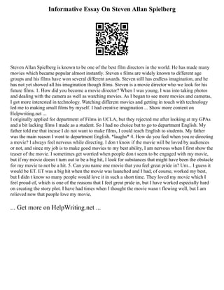 Informative Essay On Steven Allan Spielberg
Steven Allan Spielberg is known to be one of the best film directors in the world. He has made many
movies which became popular almost instantly. Steven s films are widely known to different age
groups and his films have won several different awards. Steven still has endless imagination, and he
has not yet showed all his imagination though films. Steven is a movie director who we look for his
future films. 1. How did you become a movie director? When I was young, I was into taking photos
and dealing with the camera as well as watching movies. As I began to see more movies and cameras,
I got more interested in technology. Watching different movies and getting in touch with technology
led me to making small films by myself. I had creative imagination ... Show more content on
Helpwriting.net ...
I originally applied for department of Films in UCLA, but they rejected me after looking at my GPAs
and a bit lacking films I made as a student. So I had no choice but to go to department English. My
father told me that incase I do not want to make films, I could teach English to students. My father
was the main reason I went to department English. *laughs* 4. How do you feel when you re directing
a movie? I always feel nervous while directing. I don t know if the movie will be loved by audiences
or not, and since my job is to make good movies to my best ability, I am nervous when I first show the
teaser of the movie. I sometimes get worried when people don t seem to be engaged with my movie,
but if my movie doesn t turn out to be a big hit, I look for substances that might have been the obstacle
for my movie to not be a hit. 5. Can you name one movie that you feel great pride in? Um... I guess it
would be ET. ET was a big hit when the movie was launched and I had, of course, worked my best,
but I didn t know so many people would love it in such a short time. They loved my movie which I
feel proud of, which is one of the reasons that I feel great pride in, but I have worked especially hard
on creating the story plot. I have had times when I thought the movie wasn t flowing well, but I am
relieved now that people love my movie,
... Get more on HelpWriting.net ...
 