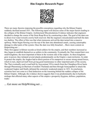 Hm Empire Research Paper
There are many theories imposing the possible conceptions regarding why the Khmer Empire
suddenly declined around 1431. The following report will discuss some of the major factors leading to
the collapse of the Khmer Empire. Architectural Miscalculations Evidence indicates that engineers
decided to change the course of the Siem Reap River by constructing a dam. The goal of the dam was
to direct river water toward a newly built reservoir. But the engineers miscalculated and built the dam
too shallow. The effect of this was that when monsoons arrived the dam turned into a massive
spillway. Water began flowing over the top of the dam into abandoned canals, causing catastrophic
damage to other parts of the system. Once the dam was fully breached ... Show more content on
Helpwriting.net ...
Thais first appear in Khmer records as hired soldiers for the empire, and their numbers increased as
they began to establish themselves as settlers in the community. Eventually the Thai created their own
small kingdoms, the most important of them in the western side of the empire. As these kingdoms
grew in power, they initiated several attacks predominantly on the Empire s main territories. In order
to protect the empire, the Angkor had to direct portion of its manpower to secure strong armed forces,
which in turn, deprived itself from giving good maintenance to other important parts of the society.
The Thai eventually used a road built by Jayavarman VII to march from the Chaophaya River basin
through Phnomrung (in Burirum of modern Thailand) and then through Aranyapathet to attack the
weakened Angkor and finally defeated the extremely weakened empire in 1431. In conclusion,
scientists have not come to a final deduction on the reasoning behind the sudden collapse of the
Khmer Empire. Although, the evidence shown suggests that it was predominantly due to hydraulic
mishaps that affected many other aspects of the empire s prosperity (hygiene, defence, population,
trade)
... Get more on HelpWriting.net ...
 